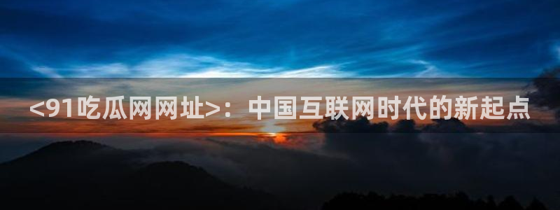 51吃瓜最新官网是多少:<91吃瓜网网址>:中国互联网时代的新起点